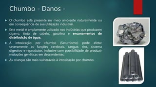 Chumbo - Danos -
 O chumbo está presente no meio ambiente naturalmente ou
em consequência de sua utilização industrial.
 Este metal é amplamente utilizado nas indústrias que produzem
cigarro, tinta de cabelo, gasolina e encanamentos de
distribuição de água.
 A intoxicação por chumbo (Saturnismo) pode afetar
severamente as funções cerebrais, sangue, rins, sistema
digestivo e reprodutor, inclusive com possibilidade de produzir
mutações genéticas em descendentes.
 As crianças são mais vulneráveis à intoxicação por chumbo.
 