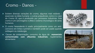 Cromo - Danos -
 Existem diversas variações do cromo, algumas mais estáveis -
essenciais na dieta humana- e outras prejudiciais, como é o caso
do Cromo VI, que é produzido por processos industriais. Este
cromo é um carcinógeno e afeta o sistema imunológico de seres
humanos.
 O cromo hexavalente é usado principalmente como um anti-
corrosivo em tintas e primers e também pode ser usado quando
soldagem ou metalurgia.
 Causas da contaminação: consumo da água de mananciais
contaminados com efluentes industriais; Suplementos
alimentares
 