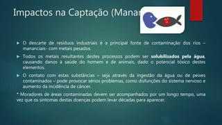 Impactos na Captação (Mananciais)
 O descarte de resíduos industriais é a principal fonte de contaminação dos rios –
mananciais- com metais pesados.
 Todos os metais resultantes destes processos podem ser solubilizados pela água,
causando danos à saúde do homem e de animais, dado o potencial tóxico destes
elementos.
 O contato com estas substâncias – seja através da ingestão da água ou de peixes
contaminados – pode provocar sérios problemas, como disfunções do sistema nervoso e
aumento da incidência de câncer.
* Moradores de áreas contaminadas devem ser acompanhados por um longo tempo, uma
vez que os sintomas destas doenças podem levar décadas para aparecer.
 