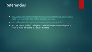 Referências
 http://www.pensamentoverde.com.br/meio-ambiente/contaminacao-da-
agua-consequencias-dos-metais-pesados-na-agua/
 http://blog.clubedaquimica.com/contaminacao-por-arsenio/
 http://educacaopublica.cederj.edu.br/revista/artigos/arsenio-impacto-
sobre-o-meio-ambiente-e-a-saude-humana
 
