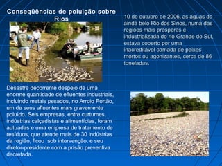 Conseqüências de poluição sobre
             Rios                              10 de outubro de 2006, as águas do
                                               ainda belo Rio dos Sinos, numa das
                                               regiões mais prosperas e
                                               industrializada do rio Grande do Sul,
                                               estava coberto por uma
                                               inacreditável camada de peixes
                                               mortos ou agonizantes, cerca de 86
                                               toneladas.



Desastre decorrente despejo de uma
enorme quantidade de efluentes industriais,
incluindo metais pesados, no Arroio Portão,
um de seus afluentes mais gravemente
poluído. Seis empresas, entre curtumes,
indústrias calçadistas e alimentícias, foram
autuadas e uma empresa de tratamento de
resíduos, que atende mais de 30 indústrias
da região, ficou sob intervenção, e seu
diretor-presidente com a prisão preventiva
decretada.
 
