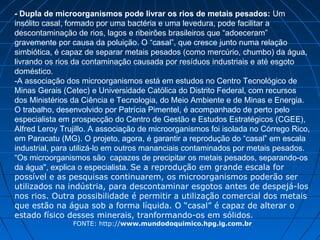 - Dupla de microorganismos pode livrar os rios de metais pesados: Um
insólito casal, formado por uma bactéria e uma levedura, pode facilitar a
descontaminação de rios, lagos e ribeirões brasileiros que “adoeceram”
gravemente por causa da poluição. O “casal”, que cresce junto numa relação
simbiótica, é capaz de separar metais pesados (como mercúrio, chumbo) da água,
livrando os rios da contaminação causada por resíduos industriais e até esgoto
doméstico.
-A associação dos microorganismos está em estudos no Centro Tecnológico de
Minas Gerais (Cetec) e Universidade Católica do Distrito Federal, com recursos
dos Ministérios da Ciência e Tecnologia, do Meio Ambiente e de Minas e Energia.
O trabalho, desenvolvido por Patrícia Pimentel, é acompanhado de perto pelo
especialista em prospecção do Centro de Gestão e Estudos Estratégicos (CGEE),
Alfred Leroy Trujillo. A associação de microorganismos foi isolada no Córrego Rico,
em Paracatu (MG). O projeto, agora, é garantir a reprodução do “casal” em escala
industrial, para utilizá-lo em outros mananciais contaminados por metais pesados.
“Os microorganismos são capazes de precipitar os metais pesados, separando-os
da água", explica o especialista. Se a reprodução em grande escala for
possível e as pesquisas continuarem, os microorganismos poderão ser
utilizados na indústria, para descontaminar esgotos antes de despejá-los
nos rios. Outra possibilidade é permitir a utilização comercial dos metais
que estão na água sob a forma líquida. O “casal” é capaz de alterar o
estado físico desses minerais, tranformando-os em sólidos.
                FONTE: http://www.mundodoquimico.hpg.ig.com.br
 