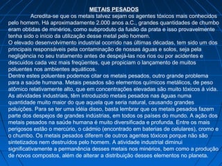 METAIS PESADOS
           Acredita-se que os metais talvez sejam os agentes tóxicos mais conhecidos
pelo homem. Há aproximadamente 2.000 anos a.C., grandes quantidades de chumbo
eram obtidas de minérios, como subproduto da fusão da prata e isso provavelmente
tenha sido o início da utilização desse metal pelo homem.
O elevado desenvolvimento industrial ocorrido nas últimas décadas, tem sido um dos
principais responsáveis pela contaminação de nossas águas e solos, seja pela
negligência no seu tratamento antes de despejá-las nos rios ou por acidentes e
descuidos cada vez mais freqüentes, que propiciam o lançamento de muitos
poluentes nos ambientes aquáticos.
Dentre estes poluentes podemos citar os metais pesados, outro grande problema
para a saúde humana. Metais pesados são elementos químicos metálicos, de peso
atômico relativamente alto, que em concentrações elevadas são muito tóxicos á vida.
As atividades industriais, têm introduzido metais pesados nas águas numa
quantidade muito maior do que aquela que seria natural, causando grandes
poluições. Para se ter uma idéia disso, basta lembrar que os metais pesados fazem
parte dos despejos de grandes indústrias, em todos os países do mundo. A ação dos
metais pesados na saúde humana é muito diversificada e profunda. Entre os mais
perigosos estão o mercúrio, o cádmio (encontrado em baterias de celulares), cromo e
o chumbo. Os metais pesados diferem de outros agentes tóxicos porque não são
sintetizados nem destruídos pelo homem. A atividade industrial diminui
significativamente a permanência desses metais nos minérios, bem como a produção
de novos compostos, além de alterar a distribuição desses elementos no planeta.
 