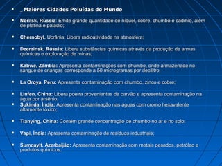    _ Maiores Cidades Poluídas do Mundo

   Norilsk, Rússia: Emite grande quantidade de níquel, cobre, chumbo e cádmio, além
    de platina e paládio;

   Chernobyl, Ucrânia: Libera radioatividade na atmosfera;

   Dzerzinsk, Rússia: Libera substâncias químicas através da produção de armas
    químicas e exploração de minas;

   Kabwe, Zâmbia: Apresenta contaminações com chumbo, onde armazenado no
    sangue de crianças corresponde a 50 microgramas por decilitro;

   La Oroya, Peru: Apresenta contaminação com chumbo, zinco e cobre;

   Linfen, China: Libera poeira provenientes de carvão e apresenta contaminação na
    água por arsênio;
   Sukinda, Índia: Apresenta contaminação nas águas com cromo hexavalente
    altamente tóxico;

   Tianying, China: Contém grande concentração de chumbo no ar e no solo;

   Vapi, Índia: Apresenta contaminação de resíduos industriais;

   Sumqayit, Azerbaijão: Apresenta contaminação com metais pesados, petróleo e
    produtos químicos.
 