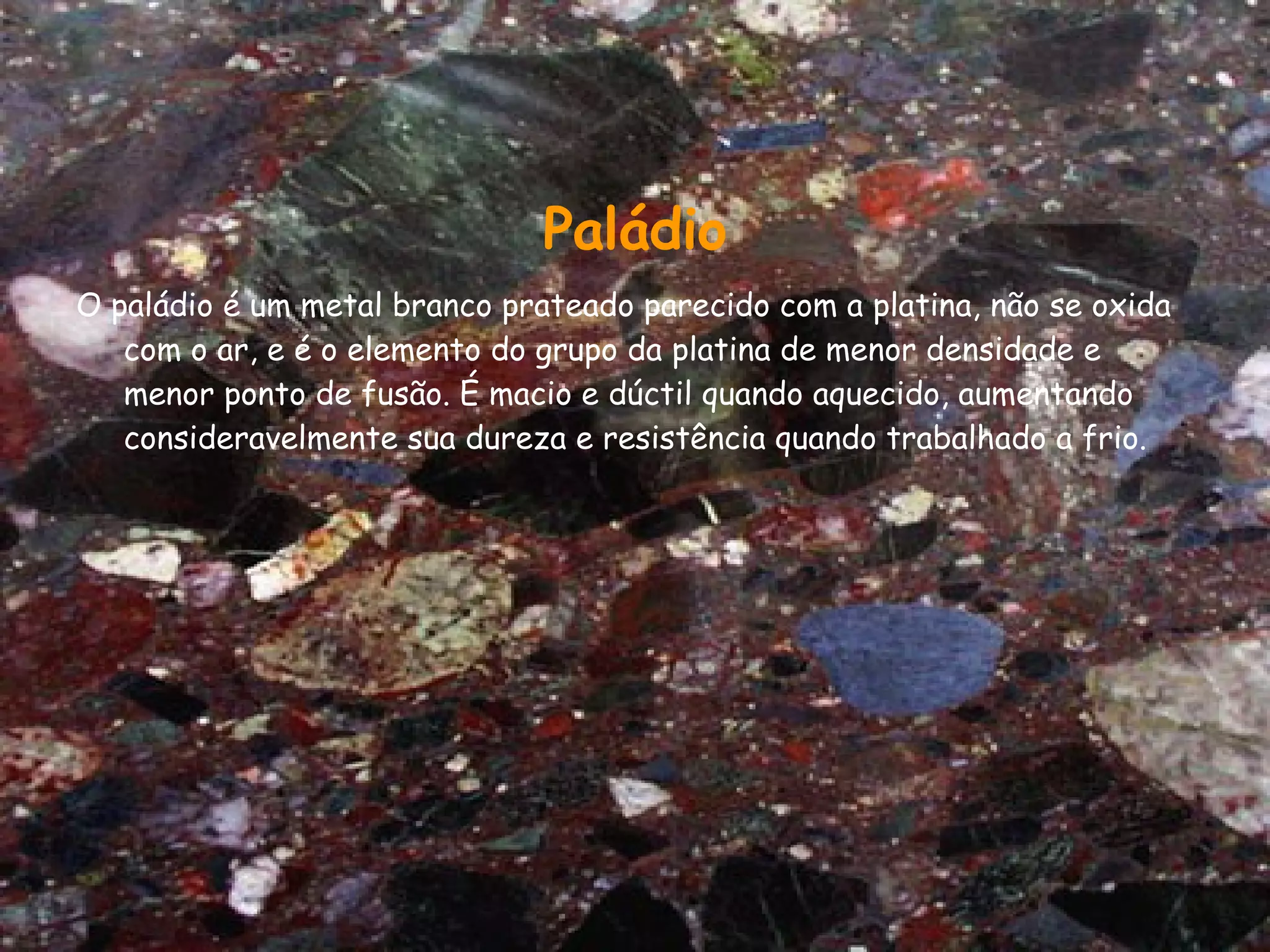 Paládio O paládio é um metal branco prateado parecido com a platina, não se oxida com o ar, e é o elemento do grupo da platina de menor densidade e menor ponto de fusão. É macio e dúctil quando aquecido, aumentando consideravelmente sua dureza e resistência quando trabalhado a frio. 