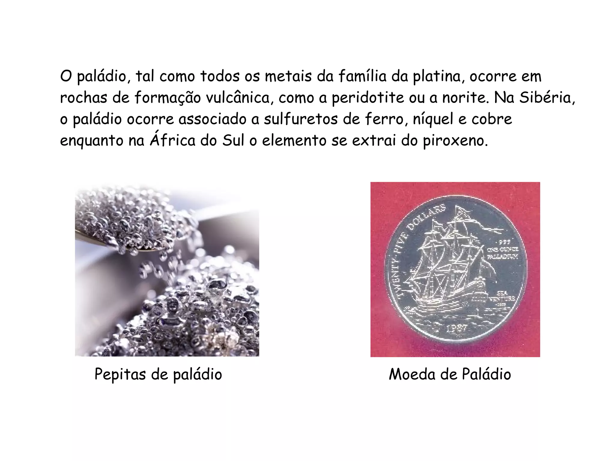 O paládio, tal como todos os metais da família da platina, ocorre em rochas de formação vulcânica, como a peridotite ou a norite. Na Sibéria, o paládio ocorre associado a sulfuretos de ferro, níquel e cobre enquanto na África do Sul o elemento se extrai do piroxeno. Pepitas de paládio  Moeda de Paládio 