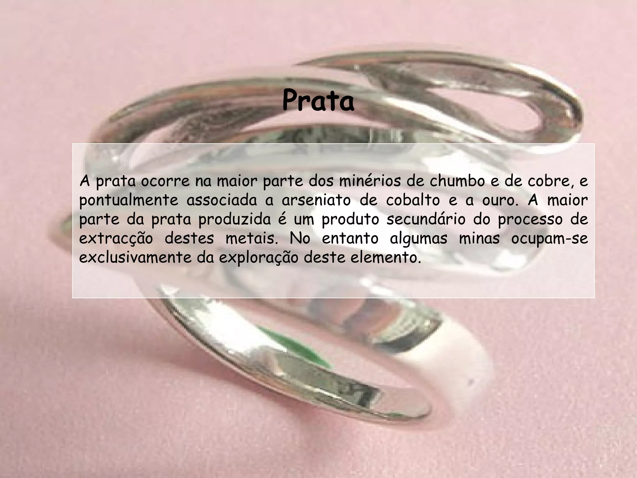 Prata A prata ocorre na maior parte dos minérios de chumbo e de cobre, e pontualmente associada a arseniato de cobalto e a ouro. A maior parte da prata produzida é um produto secundário do processo de extracção destes metais. No entanto algumas minas ocupam-se exclusivamente da exploração deste elemento. 
