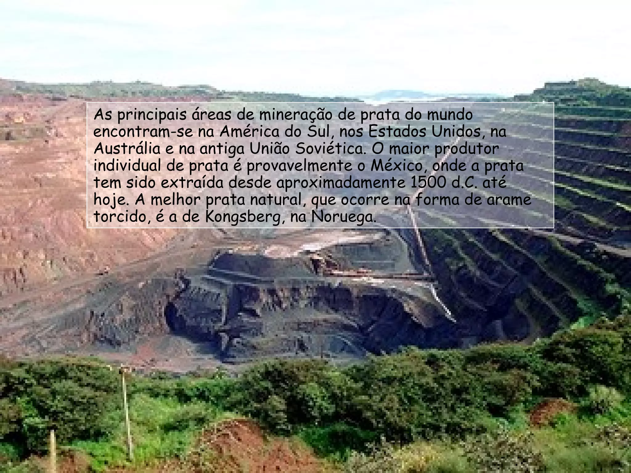 As principais áreas de mineração de prata do mundo encontram-se na América do Sul, nos Estados Unidos, na Austrália e na antiga União Soviética. O maior produtor individual de prata é provavelmente o México, onde a prata tem sido extraída desde aproximadamente 1500 d.C. até hoje. A melhor prata natural, que ocorre na forma de arame torcido, é a de Kongsberg, na Noruega. 