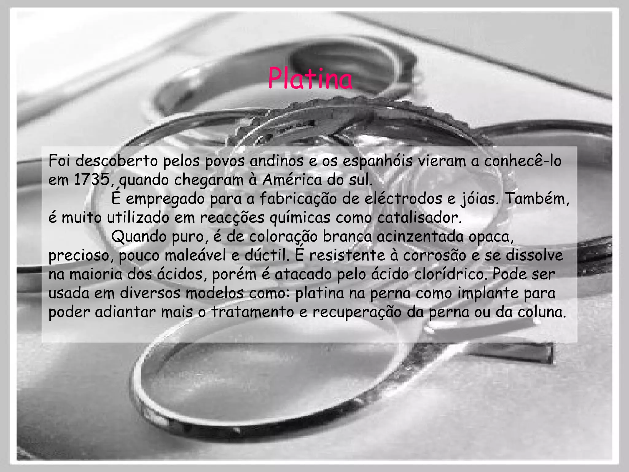 Platina Foi descoberto pelos povos andinos e os espanhóis vieram a conhecê-lo em 1735, quando chegaram à América do sul. É empregado para a fabricação de eléctrodos e jóias. Também, é muito utilizado em reacções químicas como catalisador. Quando puro, é de coloração branca acinzentada opaca, precioso, pouco maleável e dúctil. É resistente à corrosão e se dissolve na maioria dos ácidos, porém é atacado pelo ácido clorídrico. Pode ser usada em diversos modelos como: platina na perna como implante para poder adiantar mais o tratamento e recuperação da perna ou da coluna. 