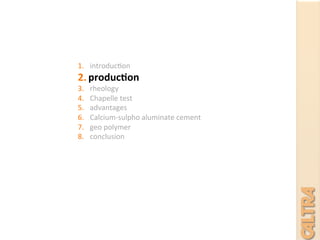 1.  introduc7on	
  
2.  produc+on	
  
3.  rheology	
  	
  
4.  Chapelle	
  test	
  
5.  advantages	
  
6.  Calcium-­‐sulpho	
  aluminate	
  cement	
  
7.  geo	
  polymer	
  
8.  conclusion	
  
	
  
	
  
	
  
 