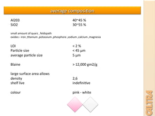 average	
  composi7on	
  
Al203 	
   	
   	
   	
  40~45	
  %	
  
SiO2 	
   	
   	
   	
  30~55	
  %	
  
	
  
small	
  amount	
  of	
  quarz	
  ,	
  feldspath	
  
oxides:-­‐	
  iron	
  ,7tanium	
  ,potassium	
  ,phosphore	
  ,sodium	
  ,calcium	
  ,magnesia	
  
	
  
LOI 	
   	
   	
   	
  <	
  2	
  %	
  
Par7cle	
  size 	
   	
   	
  <	
  45	
  μm	
  
average	
  par7cle	
  size 	
   	
  5	
  μm	
  
	
  
Blaine 	
   	
   	
   	
  >	
  12,000	
  gm2/g	
  
	
  
large	
  surface	
  area	
  allows	
  	
  
density 	
   	
   	
   	
  2,6	
  	
  
shelf	
  live 	
   	
   	
   	
  indeﬁni7ve	
  
	
  
colour 	
   	
   	
   	
  pink	
  -­‐	
  white	
  	
  
	
  
 