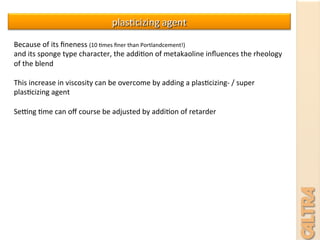 plas7cizing	
  agent	
  
Because	
  of	
  its	
  ﬁneness	
  (10	
  7mes	
  ﬁner	
  than	
  Portlandcement!)	
  
and	
  its	
  sponge	
  type	
  character,	
  the	
  addi7on	
  of	
  metakaoline	
  inﬂuences	
  the	
  rheology	
  
of	
  the	
  blend	
  	
  
	
  
This	
  increase	
  in	
  viscosity	
  can	
  be	
  overcome	
  by	
  adding	
  a	
  plas7cizing-­‐	
  /	
  super	
  
plas7cizing	
  agent	
  	
  	
  
	
  
SeQng	
  7me	
  can	
  oﬀ	
  course	
  be	
  adjusted	
  by	
  addi7on	
  of	
  retarder	
  	
  
	
  
 