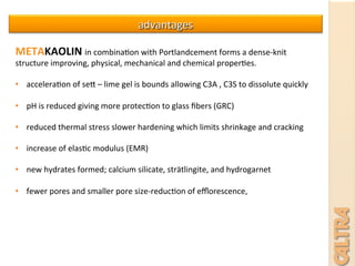 advantages	
  
METAKAOLIN	
  in	
  combina7on	
  with	
  Portlandcement	
  forms	
  a	
  dense-­‐knit	
  
structure	
  improving,	
  physical,	
  mechanical	
  and	
  chemical	
  proper7es.	
  
	
  
•  accelera7on	
  of	
  ses	
  –	
  lime	
  gel	
  is	
  bounds	
  allowing	
  C3A	
  ,	
  C3S	
  to	
  dissolute	
  quickly	
  
•  pH	
  is	
  reduced	
  giving	
  more	
  protec7on	
  to	
  glass	
  ﬁbers	
  (GRC)	
  
•  reduced	
  thermal	
  stress	
  slower	
  hardening	
  which	
  limits	
  shrinkage	
  and	
  cracking	
  
•  increase	
  of	
  elas7c	
  modulus	
  (EMR)	
  
	
  	
  
•  new	
  hydrates	
  formed;	
  calcium	
  silicate,	
  strätlingite,	
  and	
  hydrogarnet	
  	
  
•  fewer	
  pores	
  and	
  smaller	
  pore	
  size-­‐reduc7on	
  of	
  eﬄorescence,	
  
 