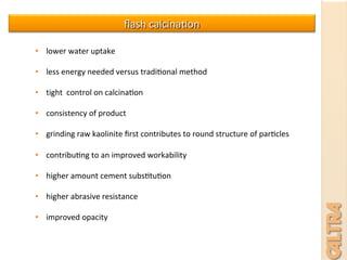 •  lower	
  water	
  uptake	
  
•  less	
  energy	
  needed	
  versus	
  tradi7onal	
  method	
  
•  tight	
  	
  control	
  on	
  calcina7on	
  
•  consistency	
  of	
  product	
  
•  grinding	
  raw	
  kaolinite	
  ﬁrst	
  contributes	
  to	
  round	
  structure	
  of	
  par7cles	
  	
  
•  contribu7ng	
  to	
  an	
  improved	
  workability	
  
•  higher	
  amount	
  cement	
  subs7tu7on	
  	
  
•  higher	
  abrasive	
  resistance	
  
•  improved	
  opacity	
  
ﬂash	
  calcina7on	
  
 