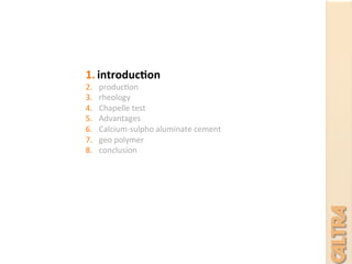 1.  introduc+on	
  
2.  produc7on	
  
3.  rheology	
  	
  
4.  Chapelle	
  test	
  
5.  Advantages	
  
6.  Calcium-­‐sulpho	
  aluminate	
  cement	
  
7.  geo	
  polymer	
  
8.  conclusion	
  
	
  
	
  
	
  
 