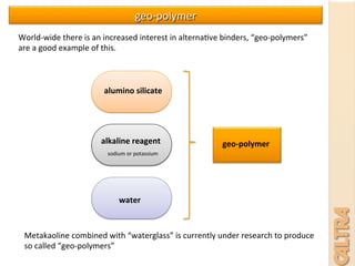 alumino	
  silicate	
  
alkaline	
  reagent	
  
water	
  
geo-­‐polymer	
  
Metakaoline	
  combined	
  with	
  “waterglass”	
  is	
  currently	
  under	
  research	
  to	
  produce	
  
so	
  called	
  “geo-­‐polymers”	
  
sodium	
  or	
  potassium	
  
geo-­‐polymer	
  
World-­‐wide	
  there	
  is	
  an	
  increased	
  interest	
  in	
  alterna7ve	
  binders,	
  “geo-­‐polymers”	
  
are	
  a	
  good	
  example	
  of	
  this.	
  	
  
 