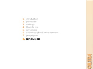 1.  introduc7on	
  
2.  produc7on	
  
3.  rheology	
  	
  
4.  Chapelle	
  test	
  
5.  advantages	
  
6.  Calcium-­‐sulpho	
  aluminate	
  cement	
  
7.  geo	
  polymer	
  
8.  conclusion	
  
	
  
	
  
	
  
 