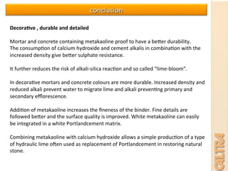 Decora+ve	
  ,	
  durable	
  and	
  detailed	
  	
  
	
  	
  
Mortar	
  and	
  concrete	
  containing	
  metakaoline	
  proof	
  to	
  have	
  a	
  beser	
  durability.	
  	
  
The	
  consump7on	
  of	
  calcium	
  hydroxide	
  and	
  cement	
  alkalis	
  in	
  combina7on	
  with	
  the	
  
increased	
  density	
  give	
  beser	
  sulphate	
  resistance.	
  	
  
	
  
It	
  further	
  reduces	
  the	
  risk	
  of	
  alkali-­‐silica	
  reac7on	
  and	
  so	
  called	
  “lime-­‐bloom”.	
  
	
  
In	
  decora7ve	
  mortars	
  and	
  concrete	
  colours	
  are	
  more	
  durable.	
  Increased	
  density	
  and	
  
reduced	
  alkali	
  prevent	
  water	
  to	
  migrate	
  lime	
  and	
  alkali	
  preven7ng	
  primary	
  and	
  
secondary	
  eﬄorescence.	
  
	
  
Addi7on	
  of	
  metakaoline	
  increases	
  the	
  ﬁneness	
  of	
  the	
  binder.	
  Fine	
  details	
  are	
  
followed	
  beser	
  and	
  the	
  surface	
  quality	
  is	
  improved.	
  White	
  metakaoline	
  can	
  easily	
  
be	
  integrated	
  in	
  a	
  white	
  Portlandcement	
  matrix.	
  
	
  
Combining	
  metakaoline	
  with	
  calcium	
  hydroxide	
  allows	
  a	
  simple	
  produc7on	
  of	
  a	
  type	
  
of	
  hydraulic	
  lime	
  oven	
  used	
  as	
  replacement	
  of	
  Portlandcement	
  in	
  restoring	
  natural	
  
stone.	
  
conclusion	
  	
  
 