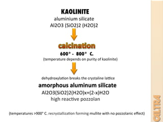 KAOLINITE	
  
aluminium	
  silicate	
  
Al2O3	
  (SiO2)2	
  (H2O)2	
  	
  
amorphous	
  aluminum	
  silicate	
  
600° - 800° C.
dehydroxyla7on	
  breaks	
  the	
  crystaline	
  laQce	
  
	
  	
  	
  	
  	
  (temperature	
  depends	
  on	
  purity	
  of	
  kaolinite)	
  
Al2O3(SiO2)2(H2O)x+(2-­‐x)H2O	
  
high	
  reac7ve	
  pozzolan	
  
(temperatures	
  >900°	
  C.	
  recrystalliza7on	
  forming	
  mullite	
  with	
  no	
  pozzolanic	
  eﬀect)	
  
 
