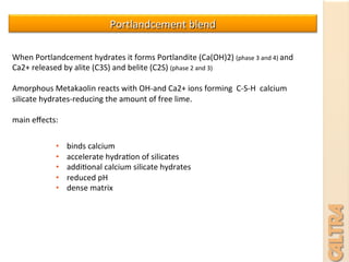 Portlandcement	
  blend	
  
When	
  Portlandcement	
  hydrates	
  it	
  forms	
  Portlandite	
  (Ca(OH)2)	
  (phase	
  3	
  and	
  4)	
  and	
  
Ca2+	
  released	
  by	
  alite	
  (C3S)	
  and	
  belite	
  (C2S)	
  (phase	
  2	
  and	
  3)	
  
	
  
Amorphous	
  Metakaolin	
  reacts	
  with	
  OH-­‐and	
  Ca2+	
  ions	
  forming	
  	
  C-­‐S-­‐H	
  	
  calcium	
  
silicate	
  hydrates-­‐reducing	
  the	
  amount	
  of	
  free	
  lime.	
  
	
  
main	
  eﬀects:	
  
	
  
	
  
	
  
•  binds	
  calcium	
  	
  
•  accelerate	
  hydra7on	
  of	
  silicates	
  
•  addi7onal	
  calcium	
  silicate	
  hydrates	
  
•  reduced	
  pH	
  
•  dense	
  matrix	
  
 