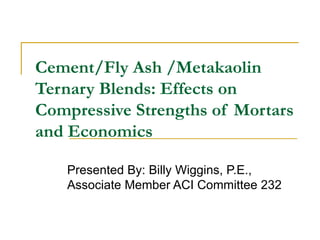 Cement/Fly Ash /Metakaolin Ternary Blends: Effects on Compressive Strengths of Mortars and Economics Presented By: Billy Wiggins, P.E., Associate Member ACI Committee 232 