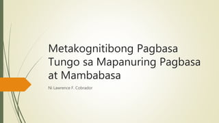 Metakognitibong Pagbasa
Tungo sa Mapanuring Pagbasa
at Mambabasa
Ni Lawrence F. Cobrador
 