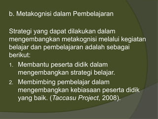 b. Metakognisi dalam Pembelajaran 
Strategi yang dapat dilakukan dalam 
mengembangkan metakognisi melalui kegiatan 
belajar dan pembelajaran adalah sebagai 
berikut: 
1. Membantu peserta didik dalam 
mengembangkan strategi belajar. 
2. Membimbing pembelajar dalam 
mengembangkan kebiasaan peserta didik 
yang baik. (Taccasu Project, 2008). 
 