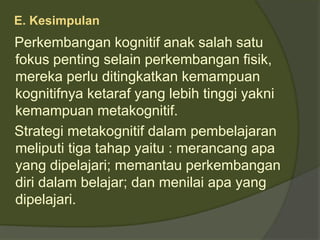 E. Kesimpulan 
Perkembangan kognitif anak salah satu 
fokus penting selain perkembangan fisik, 
mereka perlu ditingkatkan kemampuan 
kognitifnya ketaraf yang lebih tinggi yakni 
kemampuan metakognitif. 
Strategi metakognitif dalam pembelajaran 
meliputi tiga tahap yaitu : merancang apa 
yang dipelajari; memantau perkembangan 
diri dalam belajar; dan menilai apa yang 
dipelajari. 
 