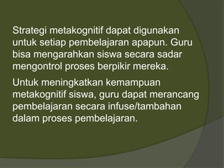 Strategi metakognitif dapat digunakan 
untuk setiap pembelajaran apapun. Guru 
bisa mengarahkan siswa secara sadar 
mengontrol proses berpikir mereka. 
Untuk meningkatkan kemampuan 
metakognitif siswa, guru dapat merancang 
pembelajaran secara infuse/tambahan 
dalam proses pembelajaran. 
 