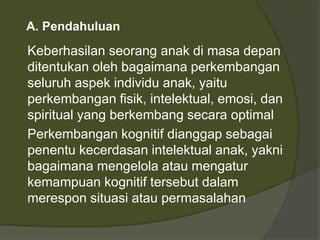 A. Pendahuluan 
Keberhasilan seorang anak di masa depan 
ditentukan oleh bagaimana perkembangan 
seluruh aspek individu anak, yaitu 
perkembangan fisik, intelektual, emosi, dan 
spiritual yang berkembang secara optimal 
Perkembangan kognitif dianggap sebagai 
penentu kecerdasan intelektual anak, yakni 
bagaimana mengelola atau mengatur 
kemampuan kognitif tersebut dalam 
merespon situasi atau permasalahan 
 