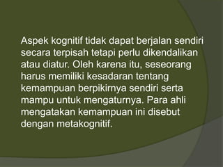 Aspek kognitif tidak dapat berjalan sendiri 
secara terpisah tetapi perlu dikendalikan 
atau diatur. Oleh karena itu, seseorang 
harus memiliki kesadaran tentang 
kemampuan berpikirnya sendiri serta 
mampu untuk mengaturnya. Para ahli 
mengatakan kemampuan ini disebut 
dengan metakognitif. 
 