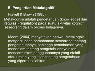 B. Pengertian Metakognitif 
Flavell & Brown (1985) 
Metakognisi adalah pengetahuan (knowledge) dan 
regulasi (regulation) pada suatu aktivitas kognitif 
seseorang dalam proses belajarnya. 
Moore (2004) menyatakan bahwa: Metakognisi 
mengacu pada pemahaman seseorang tentang 
pengetahuannya, sehingga pemahaman yang 
mendalam tentang pengetahuannya akan 
mencerminkan penggunaannya yang efektif 
atau uraian yang jelas tentang pengetahuan 
yang dipermasalahkan 
 