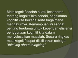 Metakognitif adalah suatu kesadaran 
tentang kognitif kita sendiri, bagaimana 
kognitif kita bekerja serta bagaimana 
mengaturnya. Kemampuan ini sangat 
penting terutama untuk keperluan efisiensi 
penggunaan kognitif kita dalam 
menyelesaikan masalah. Secara ringkas 
metakognitif dapat diistilahkan sebagai 
“thinking about thingking”. 
 
