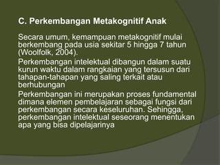 C. Perkembangan Metakognitif Anak 
Secara umum, kemampuan metakognitif mulai 
berkembang pada usia sekitar 5 hingga 7 tahun 
(Woolfolk, 2004). 
Perkembangan intelektual dibangun dalam suatu 
kurun waktu dalam rangkaian yang tersusun dari 
tahapan-tahapan yang saling terkait atau 
berhubungan 
Perkembangan ini merupakan proses fundamental 
dimana elemen pembelajaran sebagai fungsi dari 
perkembangan secara keseluruhan. Sehingga, 
perkembangan intelektual seseorang menentukan 
apa yang bisa dipelajarinya 
 