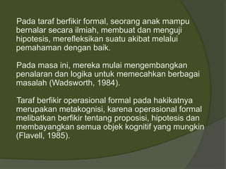 Pada taraf berfikir formal, seorang anak mampu 
bernalar secara ilmiah, membuat dan menguji 
hipotesis, merefleksikan suatu akibat melalui 
pemahaman dengan baik. 
Pada masa ini, mereka mulai mengembangkan 
penalaran dan logika untuk memecahkan berbagai 
masalah (Wadsworth, 1984). 
Taraf berfikir operasional formal pada hakikatnya 
merupakan metakognisi, karena operasional formal 
melibatkan berfikir tentang proposisi, hipotesis dan 
membayangkan semua objek kognitif yang mungkin 
(Flavell, 1985). 
 