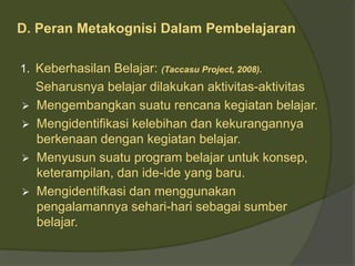 D. Peran Metakognisi Dalam Pembelajaran 
1. Keberhasilan Belajar: (Taccasu Project, 2008). 
Seharusnya belajar dilakukan aktivitas-aktivitas 
 Mengembangkan suatu rencana kegiatan belajar. 
 Mengidentifikasi kelebihan dan kekurangannya 
berkenaan dengan kegiatan belajar. 
 Menyusun suatu program belajar untuk konsep, 
keterampilan, dan ide-ide yang baru. 
 Mengidentifkasi dan menggunakan 
pengalamannya sehari-hari sebagai sumber 
belajar. 
 