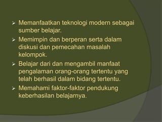  Memanfaatkan teknologi modern sebagai 
sumber belajar. 
 Memimpin dan berperan serta dalam 
diskusi dan pemecahan masalah 
kelompok. 
 Belajar dari dan mengambil manfaat 
pengalaman orang-orang tertentu yang 
telah berhasil dalam bidang tertentu. 
 Memahami faktor-faktor pendukung 
keberhasilan belajarnya. 
 