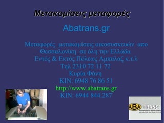 Μετακομίσεις μεταφορές
            Abatrans.gr
Μεταφορές μετακομίσεις οικοσυσκευών απο
    Θεσσαλονίκη σε όλη την Ελλάδα
   Εντός & Εκτός Πόλεως Αμπαλαζ κ.τ.λ
            Τηλ 2310 72 11 72
                Κυρία Φάνη
           ΚΙΝ: 6948 76 86 51
          http://www.abatrans.gr
            ΚΙΝ: 6944 844.287
 