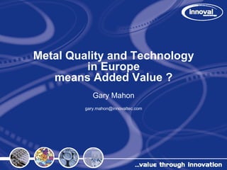 Metal Quality and Technology
         in Europe
   means Added Value ?
            Gary Mahon
         gary.mahon@innovaltec.com
 