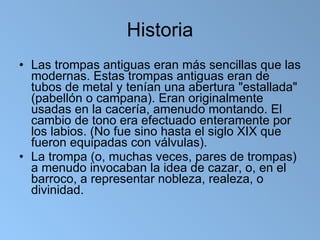 Historia Las trompas antiguas eran más sencillas que las modernas. Estas trompas antiguas eran de tubos de metal y tenían una abertura "estallada" (pabellón o campana). Eran originalmente usadas en la cacería, amenudo montando. El cambio de tono era efectuado enteramente por los labios. (No fue sino hasta el siglo XIX que fueron equipadas con válvulas). La trompa (o, muchas veces, pares de trompas) a menudo invocaban la idea de cazar, o, en el barroco, a representar nobleza, realeza, o divinidad. 