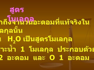 บอกถึงจำนวนอะตอมที่แท้จริงใน โมเลกุลนั้น   เช่น   H 2 O  เป็นสูตรโมเลกุล เพราะน้ำ   1  โมเลกุล   ประกอบด้วย   H  2  อะตอม   และ   O  1  อะตอม   สูตรโมเลกุล   