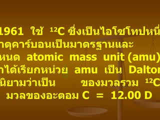 ค . ศ . 1961  ใช้   12 C  ซึ่งเป็นไอโซโทปหนึ่ง ของธาตุคาร์บอนเป็นมาตรฐานและ ได้กำหนด   atomic  mass  unit (amu)  ขึ้น   ( ต่อมาได้เรียกหน่วย   amu  เป็น   Dalton, D)  โดยมีนิยามว่าเป็น   ของมวลรวม   12 C  ดังนั้น   มวลของอะตอม   C  =  12.00 D  