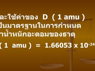 และใช้ค่าของ   D  ( 1 amu )  เป็นมาตรฐานในการกำหนด ค่าน้ำหนักอะตอมของธาตุ ค่า   1 D ( 1  amu )  =  1.66053 x 10 -24   กรัม 