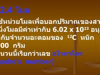 2.4   โมล   นิยมใช้หน่วยโมลเพื่อบอกปริมาณของสาร   โดยหนึ่งโมลมีค่าเท่ากับ   6.02 x 10 23   อนุภาค   ซึ่งเท่ากับจำนวนอะตอมของ   12 C  หนัก   12.0000  กรัม   เลขจำนวนนี้เรียกว่าเลข   อโวกาโดร   (Avogadro’s  number)  