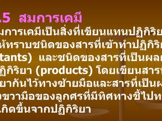 2.5   สมการเคมี   สมการเคมีเป็นสิ่งที่เขียนแทนปฏิกิริยาเคมี บอกให้ทราบชนิดของสารที่เข้าทำปฏิกิริยากัน   (reactants)  และชนิดของสารที่เป็นผลผลิต ของปฏิกิริยา   (products)  โดยเขียนสารที่เข้าทำ ปฏิกิริยากันไว้ทางซ้ายมือและสารที่เป็นผลิตผล ไว้ทางขวามือของลูกศรที่มีทิศทางชี้ไปทาง สารที่เกิดขึ้นจากปฏิกิริยา 
