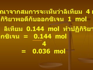 พิจารณาจากสมการจะเห็นว่าลิเทียม   4 mol  ทำปฏิกิริยาพอดีกับออกซิเจน   1  mol ดังนั้น   ลิเทียม   0.144  mol  ทำปฏิกิริยาพอดี กับออกซิเจน   =  0.144  mol 4   =  0.036  mol 