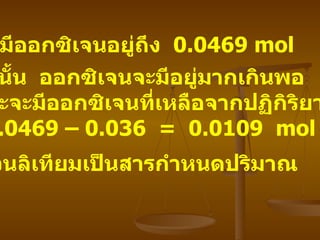 แต่มีออกซิเจนอยู่ถึง   0.0469 mol ดังนั้น   ออกซิเจนจะมีอยู่มากเกินพอ   และจะมีออกซิเจนที่เหลือจากปฏิกิริยา 0.0469 – 0.036  =  0.0109  mol  ส่วนลิเทียมเป็นสารกำหนดปริมาณ   