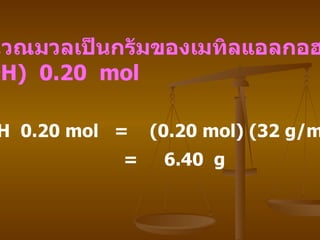 วิธีทำ CH 3 OH  0.20 mol  =  (0.20 mol) (32 g/mol) =  6.40  g   จงคำนวณมวลเป็นกรัมของเมทิลแอลกอฮอล์   (CH 3 OH)  0.20  mol  
