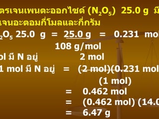 วิธีทำ   N 2 O 5  25.0  g  =  25.0 g  =  0.231  mol  108 g/mol  N 2 O 5  1  mol  มี   N  อยู่   2 mol  N 2 O 5  0.231 mol  มี   N  อยู่   =  (2 mol)(0.231 mol)  (1 mol)  =  0.462 mol  =  (0.462 mol) (14.0 g/mol)  =  6.47 g  ไดไนโตรเจนเพนตะออกไซด์   (N 2 O 5 )  25.0 g  มี ไนโตรเจนอะตอมกี่โมลและกี่กรัม   