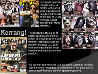 Kerrang is another magazine that is similar to the one I wish to produce. It is published weekly at the cost of £1.20 however is a lot smaller than Metal Hammer. Kerrang!The magazine does a lot of poster specials and tried to attract thier audience by using different techniques such as free merchandise (CD’s) or multiple limited edition cover versions like the picture in the top right.As you can see Kerrang! Use the same Masthead for every issue, however changing its dominance on the page and its colour every now and then for special occasions.